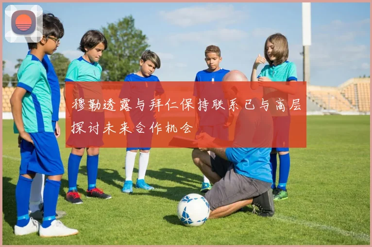 穆勒透露与拜仁保持联系已与高层探讨未来合作机会