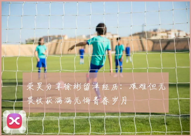 荣昊分享徐彬留洋经历：艰难但无畏收获满满无悔青春岁月
