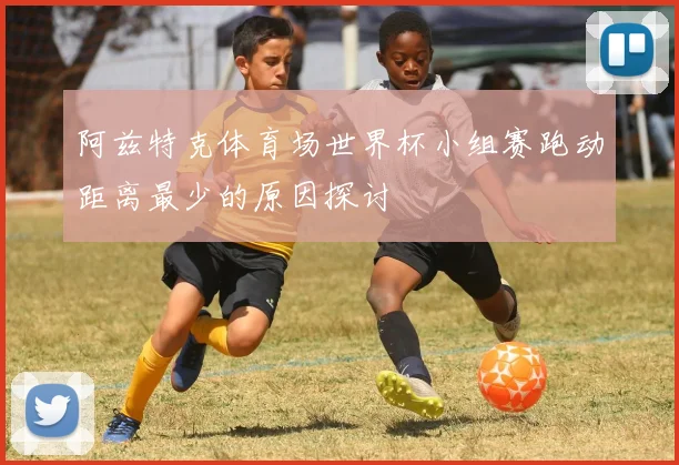 阿兹特克体育场世界杯小组赛跑动距离最少的原因探讨