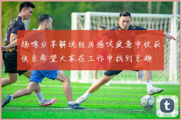 杨鸣分享解说经历感叹疲惫中收获快乐希望大家在工作中找到乐趣