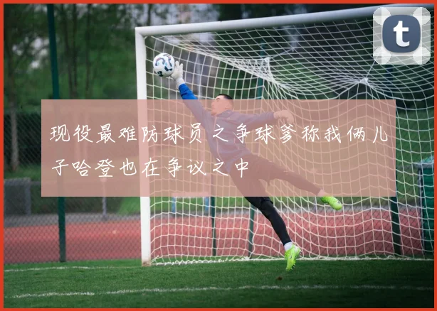 现役最难防球员之争球爹称我俩儿子哈登也在争议之中