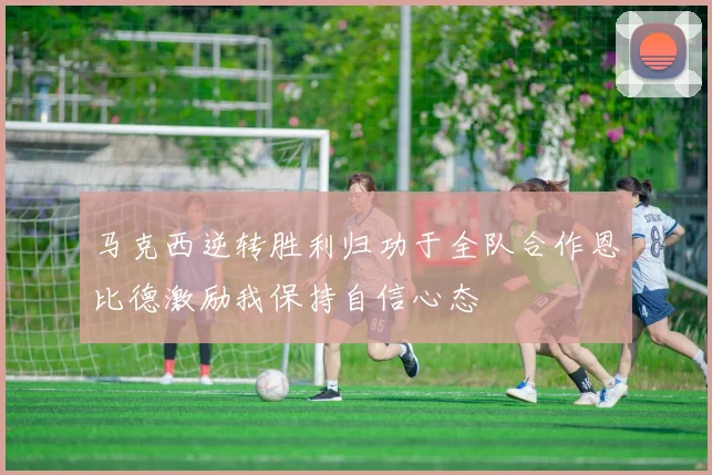 马克西逆转胜利归功于全队合作恩比德激励我保持自信心态