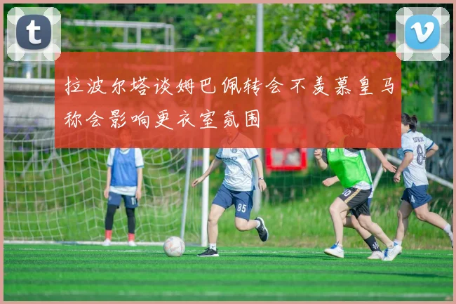 拉波尔塔谈姆巴佩转会不羡慕皇马称会影响更衣室氛围
