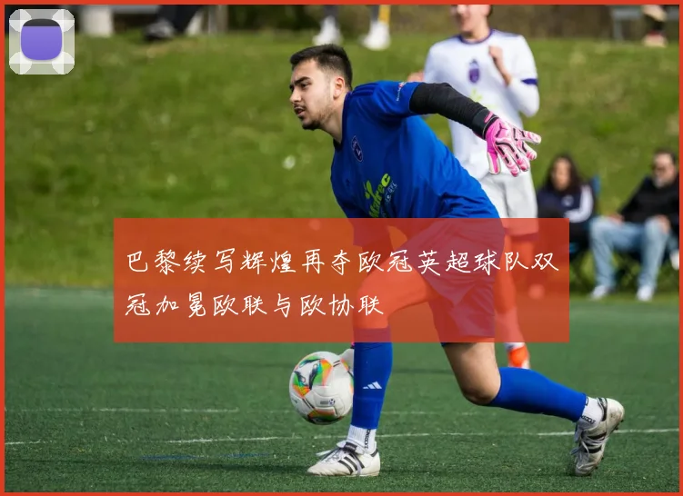 巴黎续写辉煌再夺欧冠英超球队双冠加冕欧联与欧协联