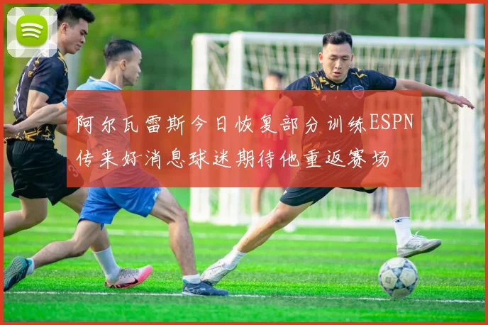 阿尔瓦雷斯今日恢复部分训练ESPN传来好消息球迷期待他重返赛场