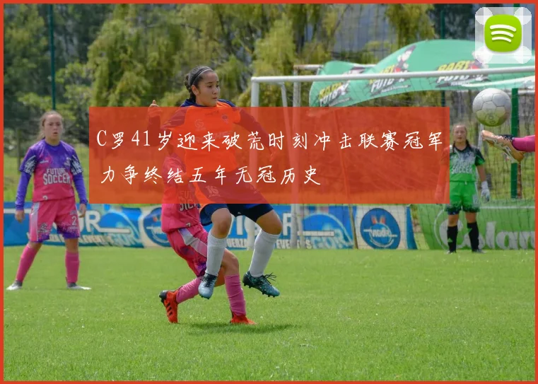 C罗41岁迎来破荒时刻冲击联赛冠军力争终结五年无冠历史