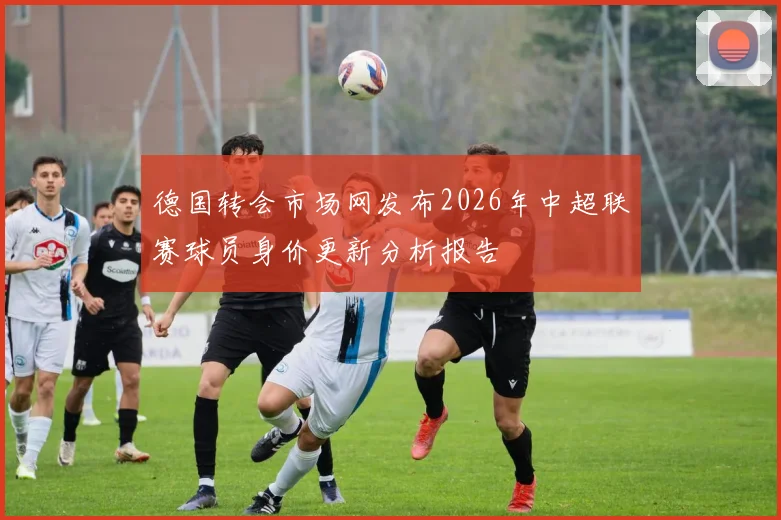 德国转会市场网发布2026年中超联赛球员身价更新分析报告