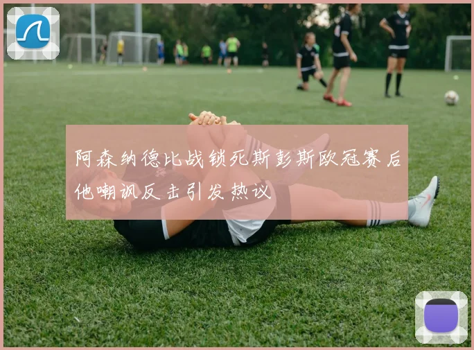 阿森纳德比战锁死斯彭斯欧冠赛后他嘲讽反击引发热议