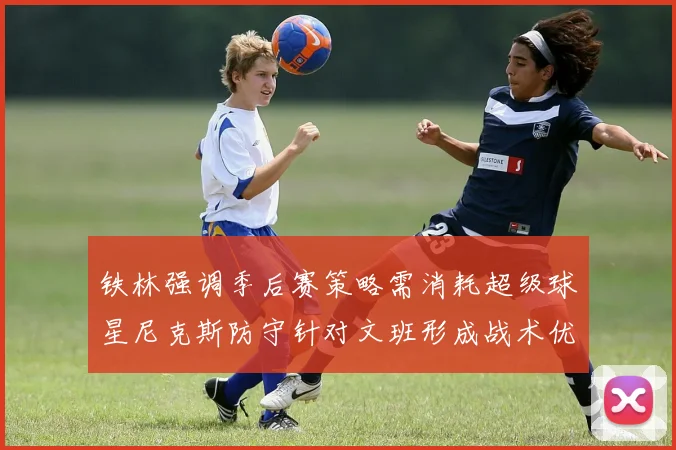 铁林强调季后赛策略需消耗超级球星尼克斯防守针对文班形成战术优势