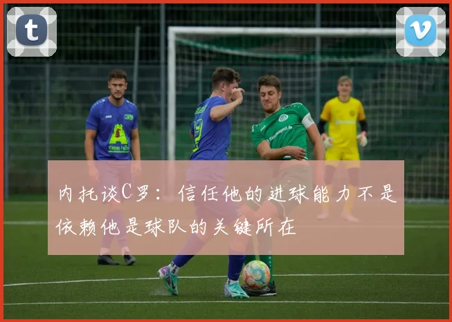 内托谈C罗：信任他的进球能力不是依赖他是球队的关键所在